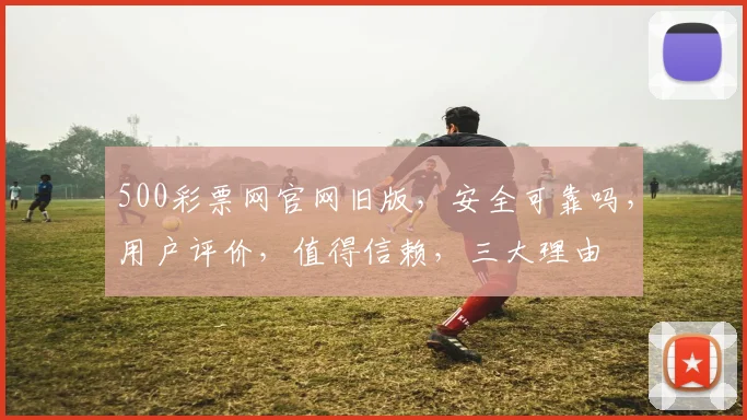 500彩票网官网旧版，安全可靠吗，用户评价，值得信赖，三大理由