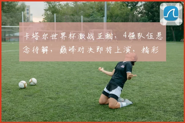 卡塔尔世界杯激战正酣，4强队伍悬念待解，巅峰对决即将上演，精彩不容错过