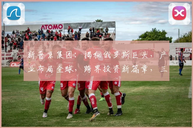 新普京集团：揭秘俄罗斯巨头，产业布局全球，跨界投资新篇章，三大亮点引关注